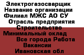 Электрогазосварщик › Название организации ­ Филиал МЖС АО СУ-155 › Отрасль предприятия ­ Строительство › Минимальный оклад ­ 45 000 - Все города Работа » Вакансии   . Ивановская обл.